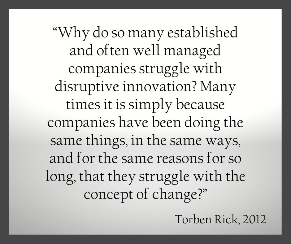 Torben Rick quote Why do so many established and often well managed companies struggle with disruptive innovation? Many times, it is simply because companies have been doing the same things, in the same ways, and for the same reasons for so long, that they struggle with the concept of change