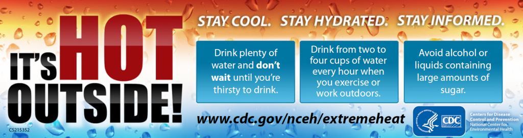 It's HOT outside. Stay Cool. Stay Hydrated. Stay Informed. Drink plenty of wter & don't wait until you're thirsty to drink. Drink from 2-4 cups of water every hour when you exercie or work outdoors. Avoid alcohol or liquids containing large amounts of sugar. Visit www.cdc.gov/nceh/extremeheat