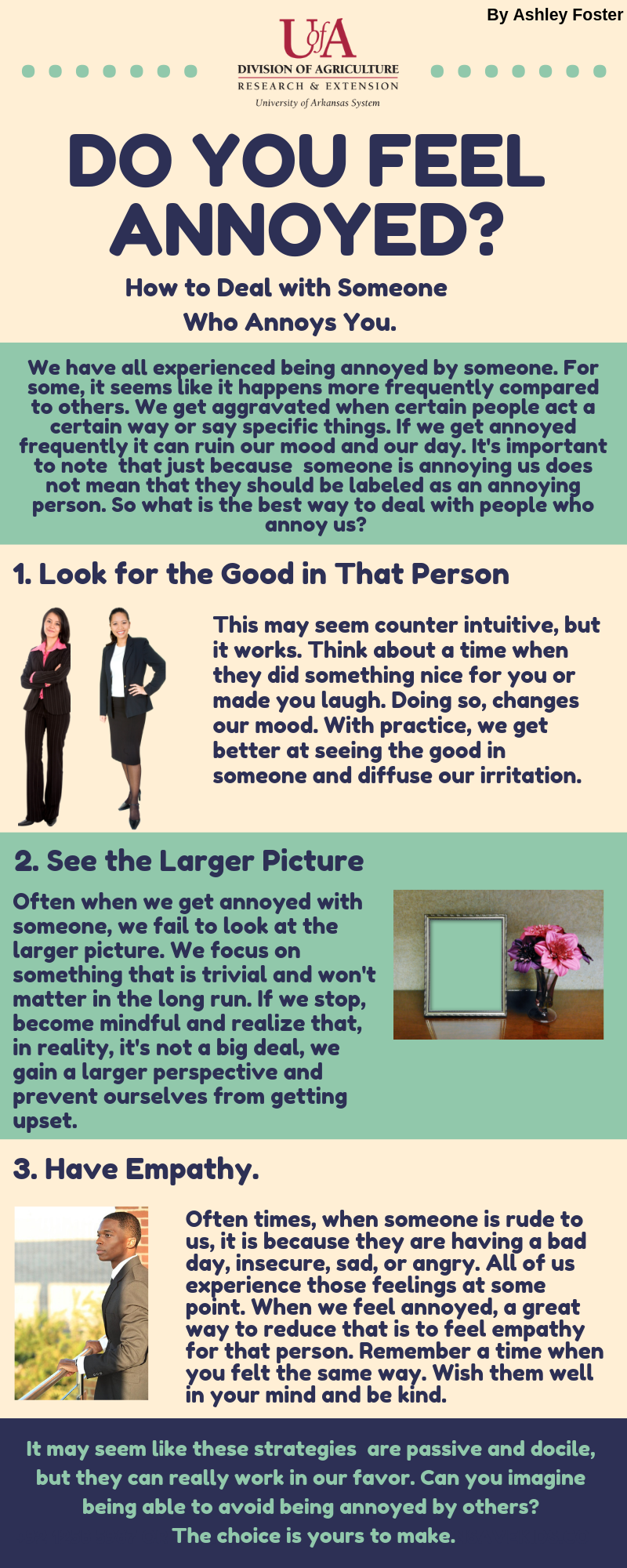 We have all experienced being annoyed by someone. For some, it seems like it happens more frequently compared to others. We get aggravated when certain people act a certain way or say specific things. If we get annoyed frequently it can ruin our mood and our day. It's important to note  that just because  someone is annoying us does not mean that they should be labeled as an annoying person. So what is the best way to deal with people who annoy us? 1. Look for the Good in that person.This may seem counter intuitive, but it works. Think about a time when they did something nice for you or made you laugh. Doing so, changes our mood. With practice, we get better at seeing the good in someone and diffuse our irritation.2. See the larger pictureOften when we get annoyed with someone, we fail to look at the larger picture. We focus on something that is trivial and won't matter in the long run. If we stop, become mindful and realize that, in reality, it's not a big deal, we gain a larger perspective and prevent ourselves from getting upset. 3. Have empathy.Often times, when someone is rude to us, it is because they are having a bad day, insecure, sad, or angry. All of us experience those feelings at some point. When we feel annoyed, a great way to reduce that is to feel empathy for that person. Remember a time when you felt the same way. Wish them well in your mind and be kind.It may seem like these strategies  are passive and docile, but they can really work in our favor. Can you imagine being able to avoid being annoyed by others? 