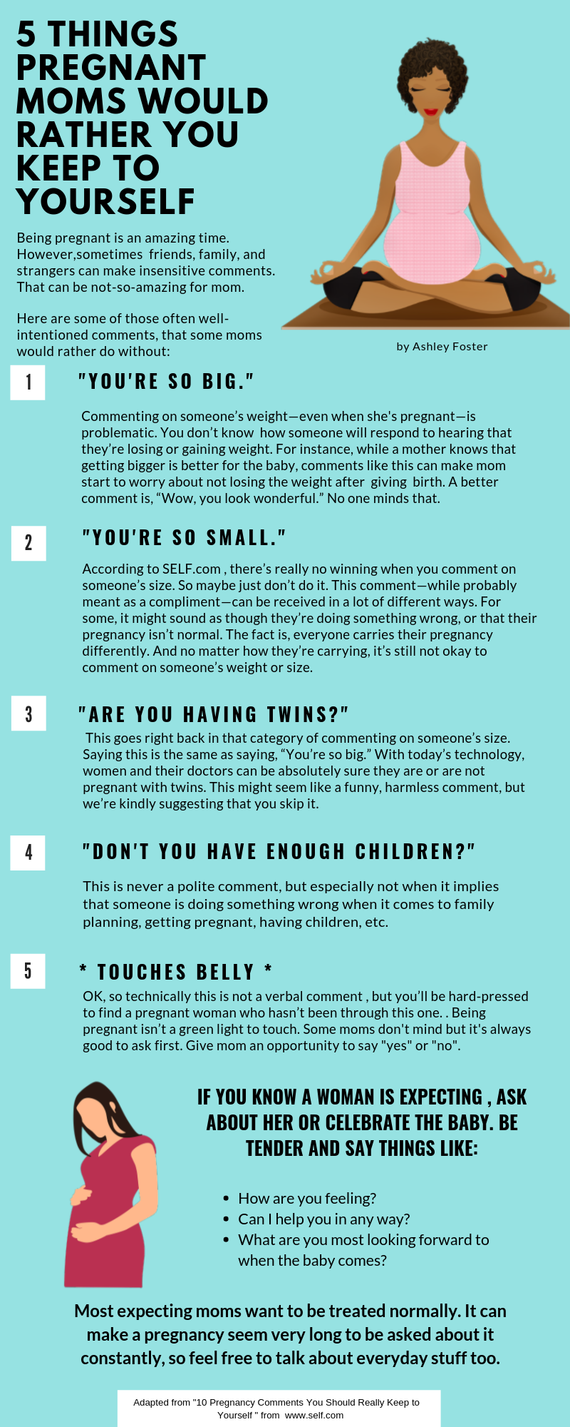 1."YOU'RE SO BIG." Commenting on someone’s weight—even when she's pregnant—is problematic. You don’t know how someone will respond to hearing that they’re losing or gaining weight. For instance, while a mother knows that getting bigger is better for the baby, comments like this can make mom start to worry about not losing the weight after giving birth. A better comment is, “Wow, you look wonderful.” No one minds that. 2."YOU'RE SO SMALL."According to SELF.com , there’s really no winning when you comment on someone’s size. So maybe just don’t do it. This comment—while probably meant as a compliment—can be received in a lot of different ways. For some, it might sound as though they’re doing something wrong, or that their pregnancy isn’t normal. The fact is, everyone carries their pregnancy differently. And no matter how they’re carrying, it’s still not okay to comment on someone’s weight or size. 3."ARE YOU HAVING TWINS?"This goes right back in that category of commenting on someone’s size. Saying this is the same as saying, “You’re so big.” With today’s technology, women and their doctors can be absolutely sure they are or are not pregnant with twins. This might seem like a funny, harmless comment, but we’re kindly suggesting that you skip it. 4."DON'T YOU HAVE ENOUGH CHILDREN?This is never a polite comment, but especially not when it implies that someone is doing something wrong when it comes to family planning, getting pregnant, having children, etc. 5. "* TOUCHES BELLY *OK, so technically this is not a verbal comment , but you’ll be hard-pressed to find a pregnant woman who hasn’t been through this one. . Being pregnant isn’t a green light to touch. Some moms don't mind but it's always good to ask first. Give mom an opportunity to say "yes" or "no".IF YOU KNOW A WOMAN IS EXPECTING , ASK ABOUT HER OR CELEBRATE THE BABY. BE TENDER AND SAY THINGS LIKE:How are you feeling?Most expecting moms want to be treated normally. It can make a pregnancy seem very long to be asked about it constantly, so feel free to talk about everyday stuff too.