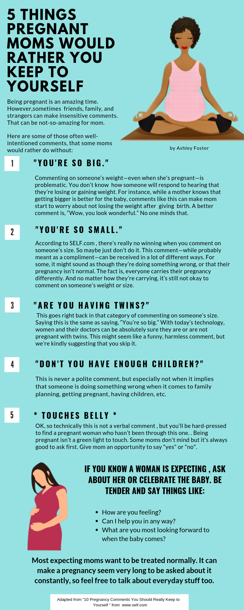 1."YOU'RE SO BIG." Commenting on someone’s weight—even when she's pregnant—is problematic. You don’t know  how someone will respond to hearing that they’re losing or gaining weight. For instance, while a mother knows that getting bigger is better for the baby, comments like this can make mom start to worry about not losing the weight after  giving  birth. A better comment is, “Wow, you look wonderful.” No one minds that. 2."YOU'RE SO SMALL."According to SELF.com , there’s really no winning when you comment on someone’s size. So maybe just don’t do it. This comment—while probably meant as a compliment—can be received in a lot of different ways. For some, it might sound as though they’re doing something wrong, or that their pregnancy isn’t normal. The fact is, everyone carries their pregnancy differently. And no matter how they’re carrying, it’s still not okay to comment on someone’s weight or size. 3."ARE YOU HAVING TWINS?"This goes right back in that category of commenting on someone’s size. Saying this is the same as saying, “You’re so big.” With today’s technology, women and their doctors can be absolutely sure they are or are not pregnant with twins. This might seem like a funny, harmless comment, but we’re kindly suggesting that you skip it. 4."DON'T YOU HAVE ENOUGH CHILDREN?This is never a polite comment, but especially not when it implies that someone is doing something wrong when it comes to family planning, getting pregnant, having children, etc.  5. "* TOUCHES BELLY *OK, so technically this is not a verbal comment , but you’ll be hard-pressed to find a pregnant woman who hasn’t been through this one. . Being pregnant isn’t a green light to touch. Some moms don't mind but it's always good to ask first. Give mom an opportunity to say "yes" or "no".IF YOU KNOW A WOMAN IS EXPECTING , ASK ABOUT HER OR CELEBRATE THE BABY. BE TENDER AND SAY THINGS LIKE:How are you feeling?Most expecting moms want to be treated normally. It can make a pregnancy seem very long to be asked about it constantly, so feel free to talk about everyday stuff too.